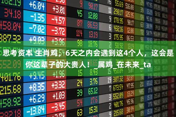 思考资本 生肖鸡，6天之内会遇到这4个人，这会是你这辈子的大贵人！_属鸡_在未来_ta