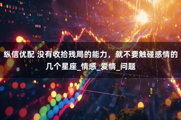 纵信优配 没有收拾残局的能力，就不要触碰感情的几个星座_情感_爱情_问题