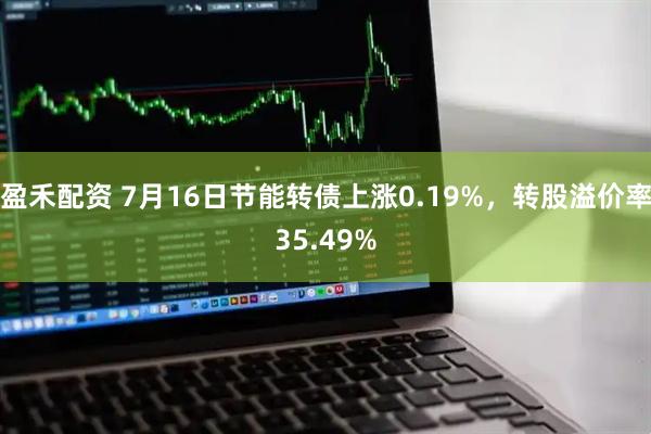 盈禾配资 7月16日节能转债上涨0.19%，转股溢价率35.49%