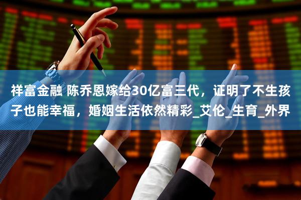 祥富金融 陈乔恩嫁给30亿富三代，证明了不生孩子也能幸福，婚姻生活依然精彩_艾伦_生育_外界