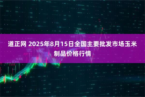 道正网 2025年8月15日全国主要批发市场玉米制品价格行情