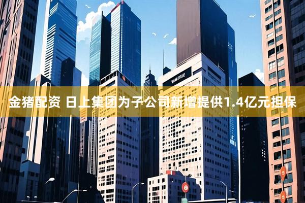 金猪配资 日上集团为子公司新增提供1.4亿元担保