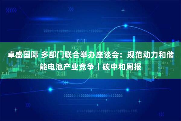 卓盛国际 多部门联合举办座谈会：规范动力和储能电池产业竞争丨碳中和周报
