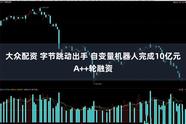 大众配资 字节跳动出手 自变量机器人完成10亿元A++轮融资