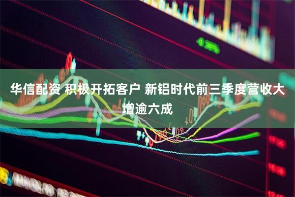 华信配资 积极开拓客户 新铝时代前三季度营收大增逾六成